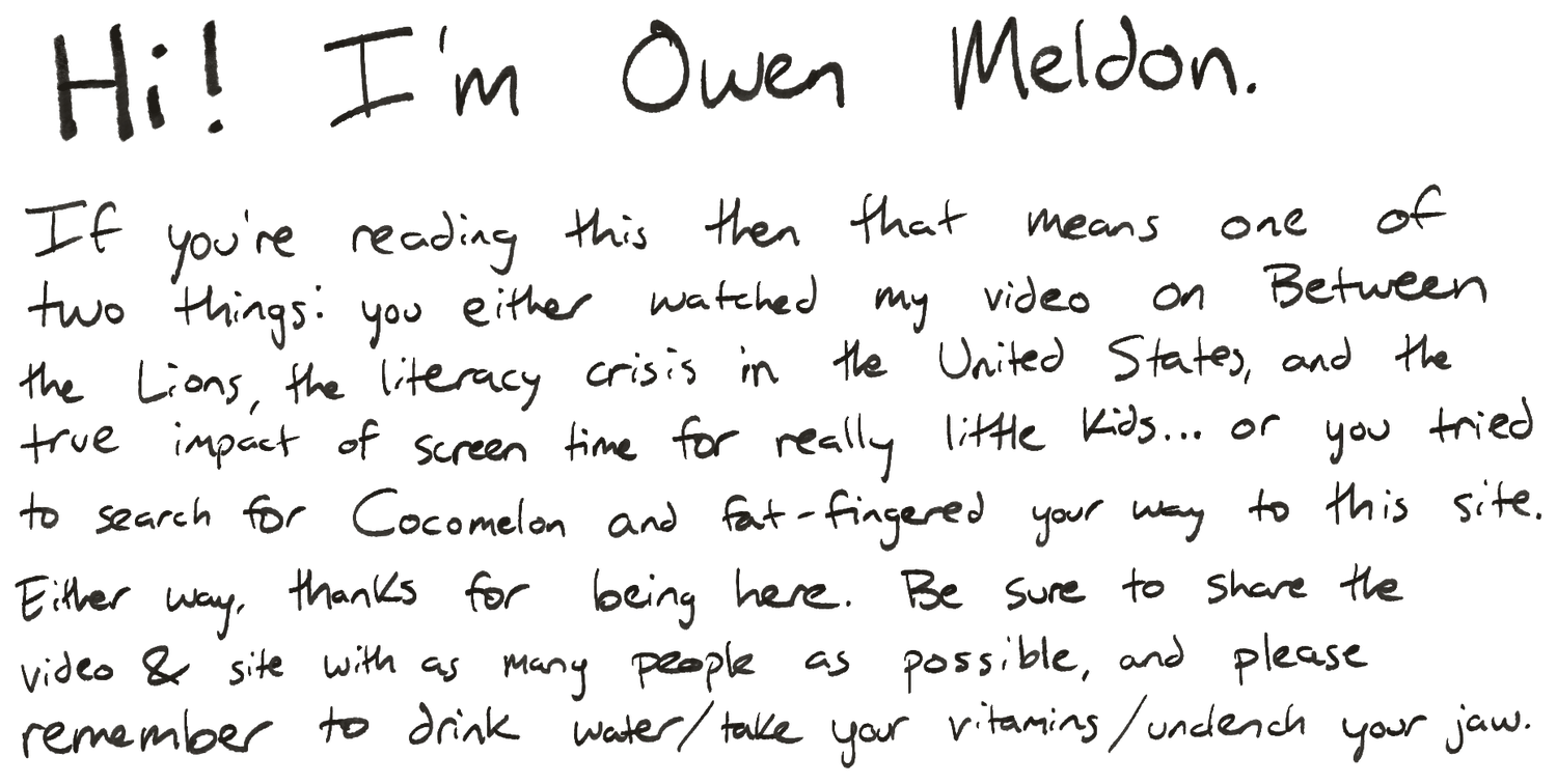 Hi! I'm Owen Meldon. If you're reading this then that means one of two things: you either watched my video on Between the Lions, the literacy crisis in the United States, and the true impact of screen time for really little kids, or you tried to search for Cocomelon and fat-fingered your way to this site. Either way, thanks for being here. Be sure to share the video and site with as many people as possible, and please remember to drink water, take your vitamins, and unclench your jaw.