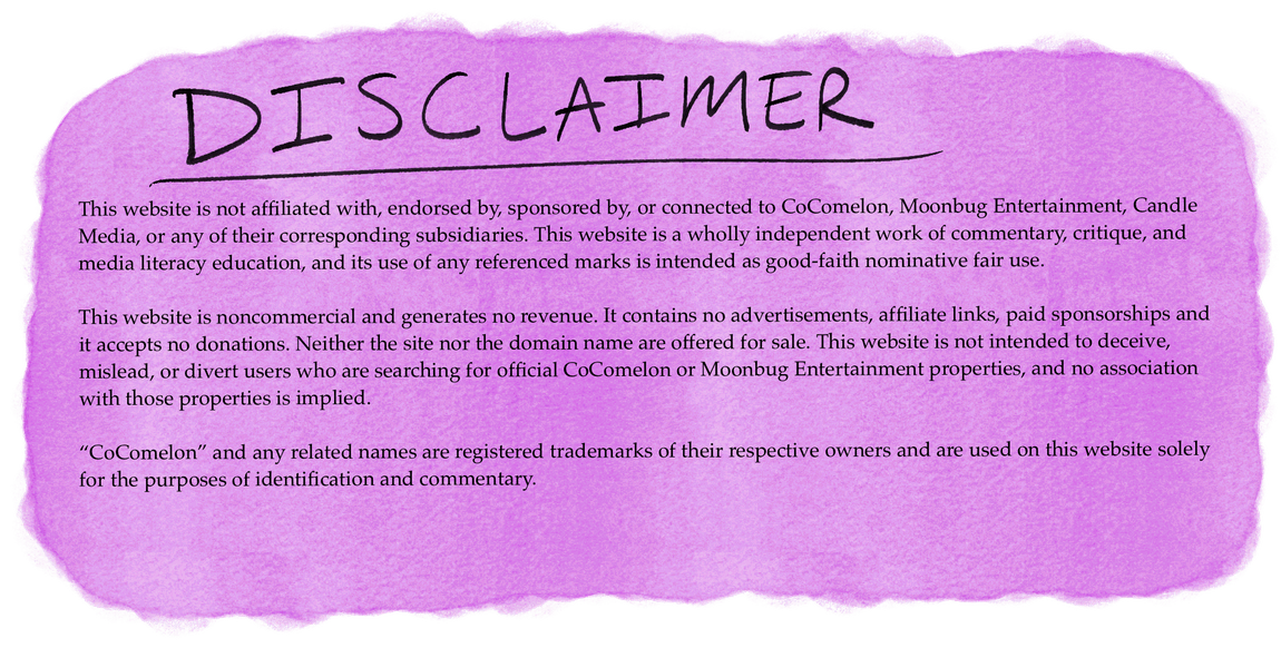Disclaimer. This website is not affiliated with, endorsed by, sponsored by, or connected to CoComelon, Moonbug Entertainment, Candle Media, or any of their corresponding subsidiaries. It is a wholly independent work of commentary, critique, and media literacy education. It is noncommercial and not for sale. It is not intended to deceive, mislead, or divert users searching for official CoComelon or Moonbug properties, and no association is implied. CoComelon and related names are registered trademarks of their respective owners, used solely for identification and commentary.